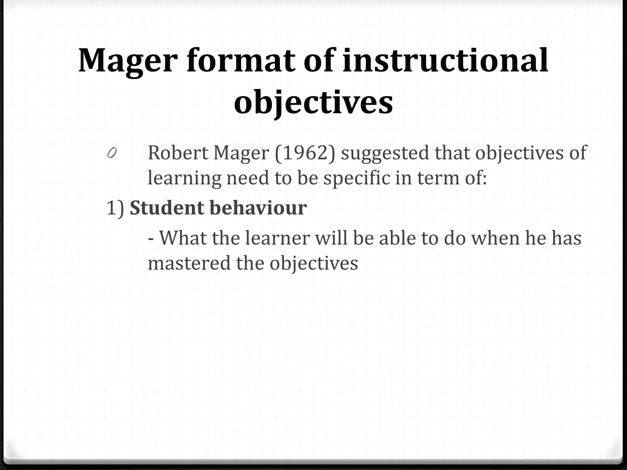Mager format of instructional
objectives
0 Robert Mager (1962) suggested that objectives of
learning need to be specific in term of:
1) Student behaviour
- What the learner will be able to do when he has
mastered the objectives
 