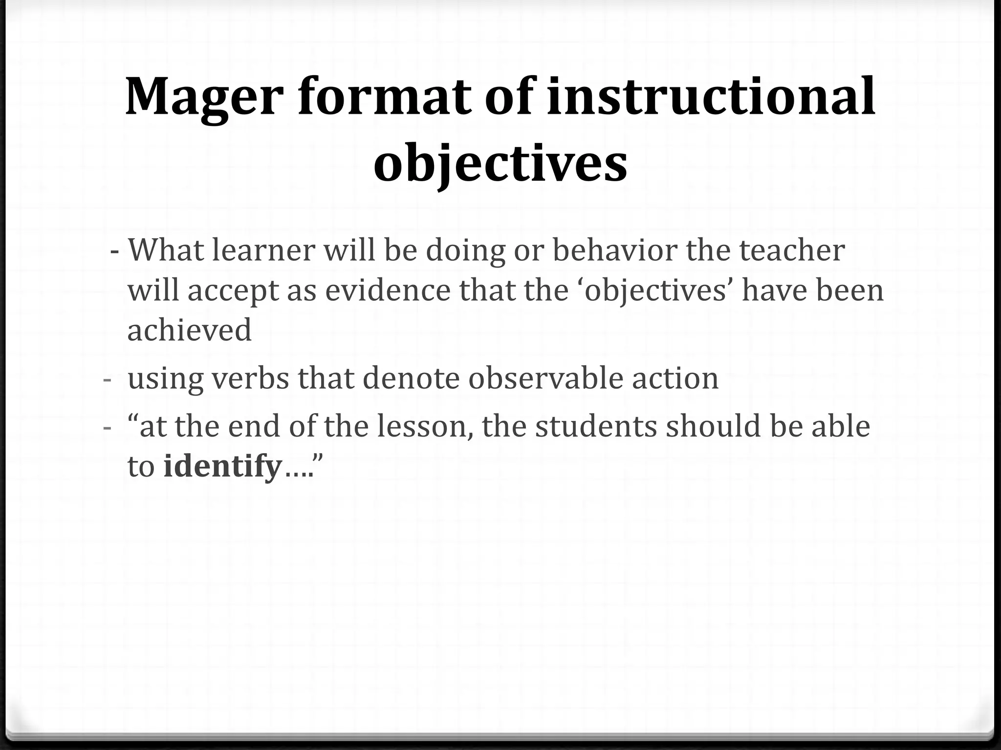 Mager format of instructional
objectives
- What learner will be doing or behavior the teacher
will accept as evidence that the ‘objectives’ have been
achieved
- using verbs that denote observable action
- “at the end of the lesson, the students should be able
to identify….”
 