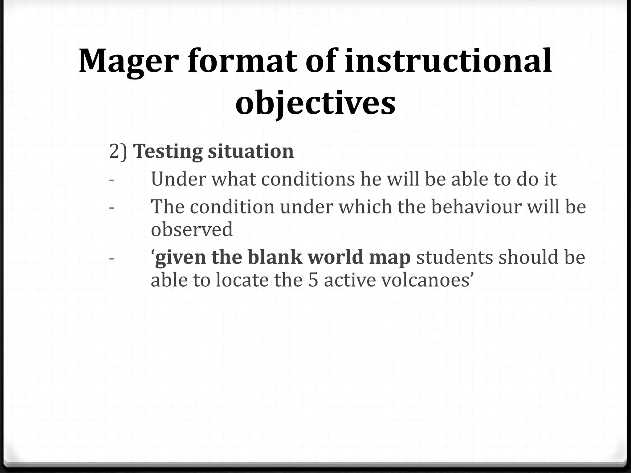 Mager format of instructional
objectives
2) Testing situation
- Under what conditions he will be able to do it
- The condition under which the behaviour will be
observed
- ‘given the blank world map students should be
able to locate the 5 active volcanoes’
 