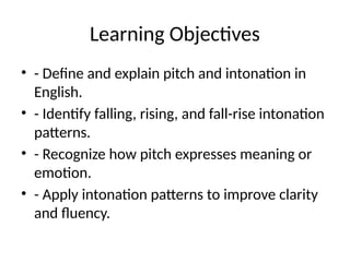 Learning Objectives
• - Define and explain pitch and intonation in
English.
• - Identify falling, rising, and fall-rise intonation
patterns.
• - Recognize how pitch expresses meaning or
emotion.
• - Apply intonation patterns to improve clarity
and fluency.
 