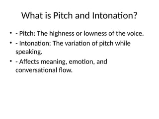 What is Pitch and Intonation?
• - Pitch: The highness or lowness of the voice.
• - Intonation: The variation of pitch while
speaking.
• - Affects meaning, emotion, and
conversational flow.
 