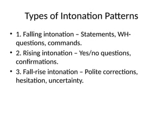Types of Intonation Patterns
• 1. Falling intonation – Statements, WH-
questions, commands.
• 2. Rising intonation – Yes/no questions,
confirmations.
• 3. Fall-rise intonation – Polite corrections,
hesitation, uncertainty.
 