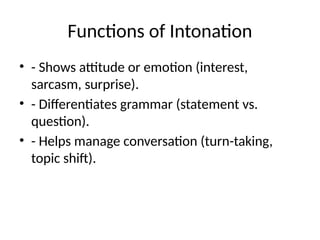 Functions of Intonation
• - Shows attitude or emotion (interest,
sarcasm, surprise).
• - Differentiates grammar (statement vs.
question).
• - Helps manage conversation (turn-taking,
topic shift).
 