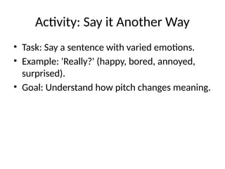 Activity: Say it Another Way
• Task: Say a sentence with varied emotions.
• Example: 'Really?' (happy, bored, annoyed,
surprised).
• Goal: Understand how pitch changes meaning.
 