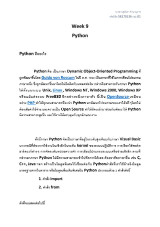 นางสาวสุนันทา ชานาญราช
รหัสนิสิต 58170136 กลุ่ม 01
Week 9
Python
Python คืออะไร
Python คือ เป็ นภาษา Dynamic Object-Oriented Programming ที่
ถูกพัฒนาขึ้นโดย Guido von Rossum ในปี ค.ศ. 1990 เป็นภาษาที่ใช้ในการเขียนโปรแกรม
ภาษาหนึ่ง ซึ่งถูกพัฒนาขึ้นมาโดยไม่ยึดติดกับแพลตฟอร์ม กล่าวคือสามารถรันภาษา Python
ได้ทั้งบนระบบ Unix, Linux , Windows NT, Windows 2000, Windows XP
หรือแม้แต่ระบบ FreeBSD อีกอย่างหนึ่งภาษาตัว นี้เป็ น OpenSource เหมือน
อย่าง PHP ทาให้ทุกคนสามารถที่จะนา Python มาพัฒนาโปรแกรมของเราได้ฟรีๆโดยไม่
ต้องเสียค่าใช้จ่าย และความเป็น Open Source ทาให้มีคนเข้ามาช่วยกันพัฒนาให้ Python
มีความสามารถสูงขึ้น และใช้งานได้ครบคุมกับทุกลักษณะงาน
ทั้งนี้ภาษา Python จัดเป็นภาษาที่อยู่ในระดับสูงเทียบกับภาษา Visual Basic
บางกรณีที่ต้องการใช้งานในเชิงลึกในระดับ kernel ของระบบปฏิบัติการ การเรียกใช้พอร์ต
ฮาร์ดแวร์ต่างๆ การจัดระดับหน่วยความจา การเขียนโปรแกรมระบบเครือข่ายเชิงลึก ตามที่
กล่าวมาภาษา Python ไม่มีความสามารถเข้าไปจัดการได้เลย ต้องอาศัยภาษาอื่น เช่น C,
C++, Java ฯลฯ สร้างเป็ นโมดูลพิเศษไว้เชื่อมต่อกับ Pythonคาสั่งที่เราใช้อ้างอิงโมดูล
มาตรฐานจากในตาราง หรือโมดูลเพิ่มเติมพิเศษใน Python ประกอบด้วย 2 คาสั่งดังนี้
1. คาสั่ง import
2. คาสั่ง from
ดังที่จะแสดงต่อไปนี้
 
