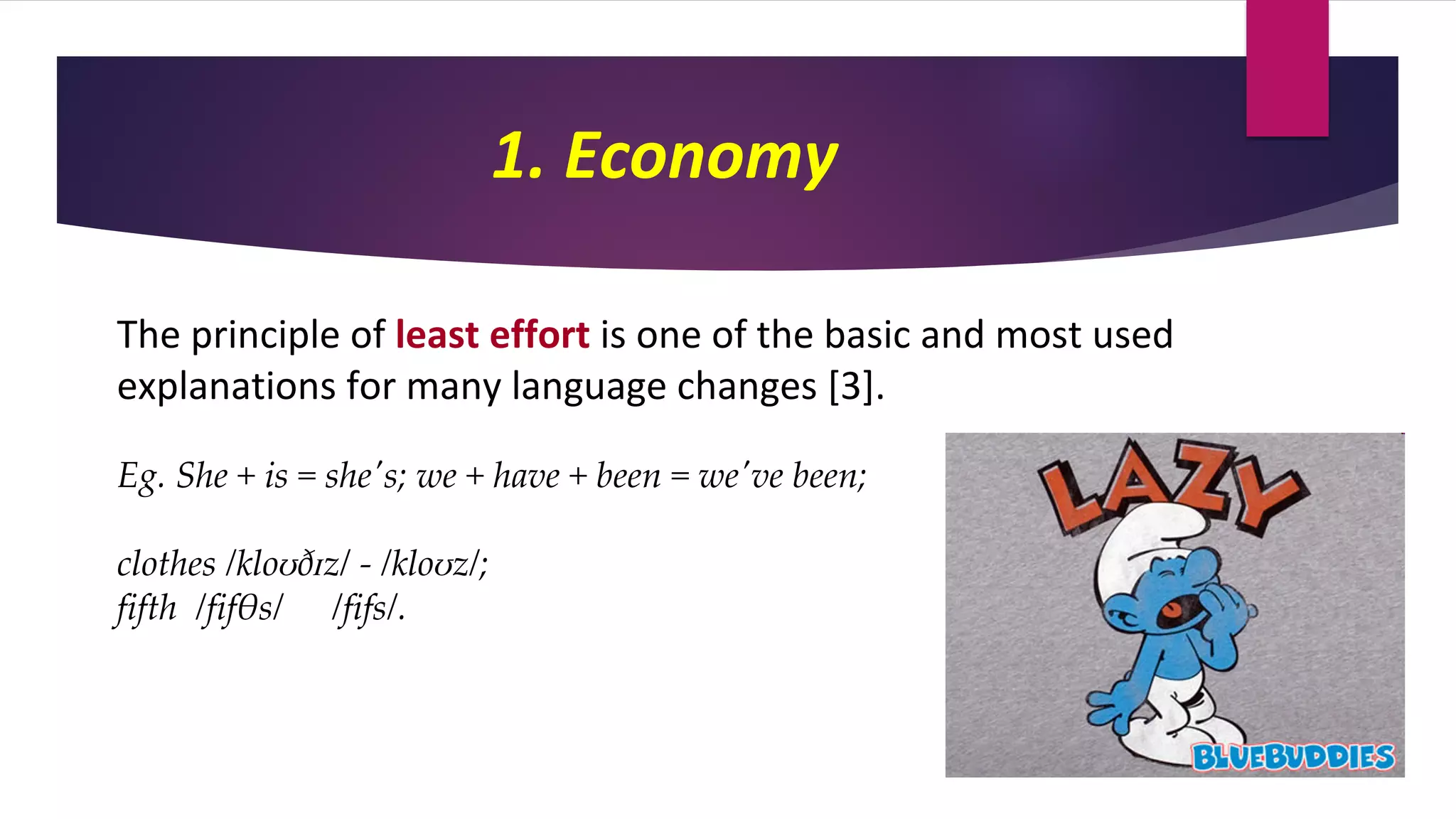 1. Economy
The principle of least effort is one of the basic and most used
explanations for many language changes [3].
Eg. She + is = she's; we + have + been = we've been;
clothes /kloʊðɪz/ - /kloʊz/;
fifth /fifθs/ /fifs/.
 