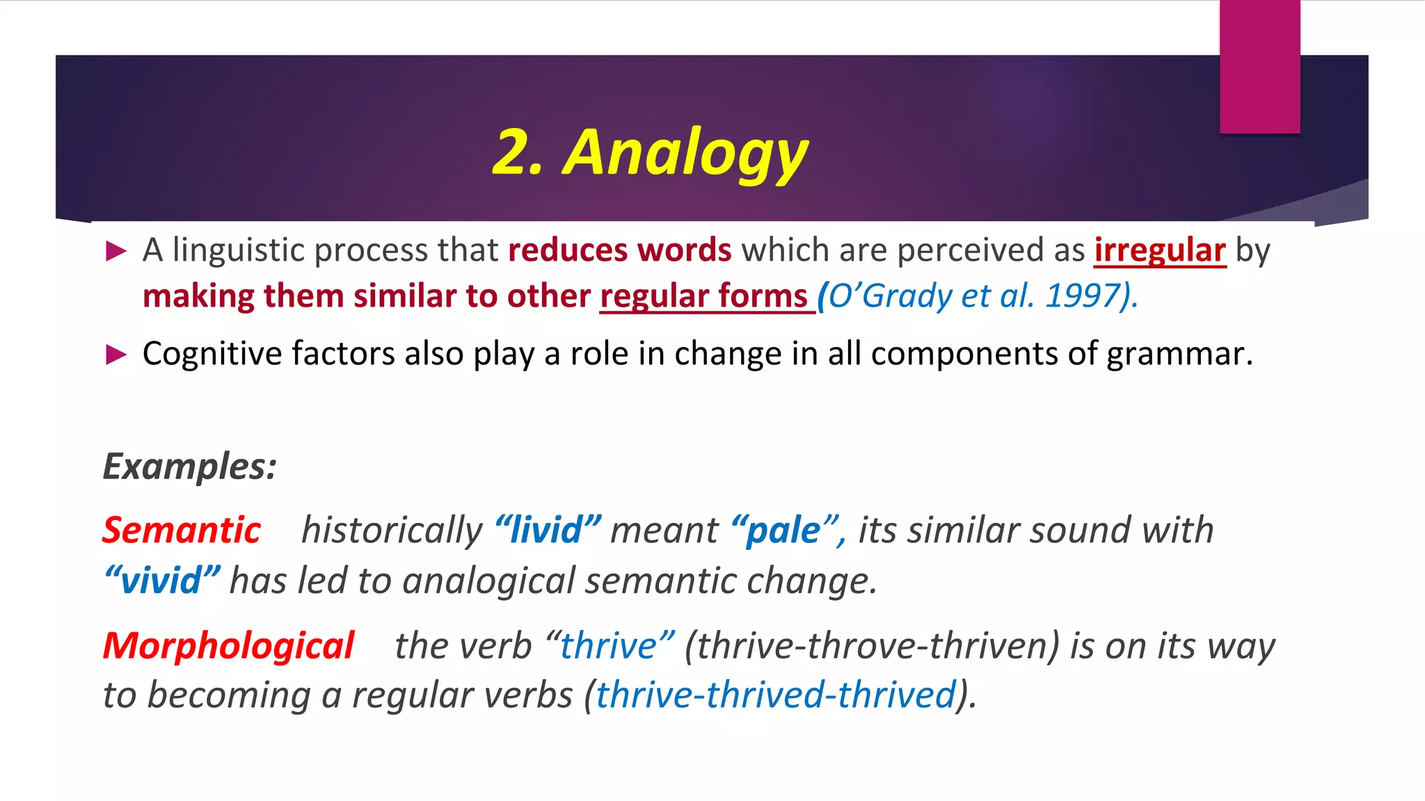2. Analogy
► A linguistic process that reduces words which are perceived as irregular by
making them similar to other regular forms (O’Grady et al. 1997).
► Cognitive factors also play a role in change in all components of grammar.
Examples:
Semantic historically “livid” meant “pale”, its similar sound with
“vivid” has led to analogical semantic change.
Morphological the verb “thrive” (thrive-throve-thriven) is on its way
to becoming a regular verbs (thrive-thrived-thrived).
 