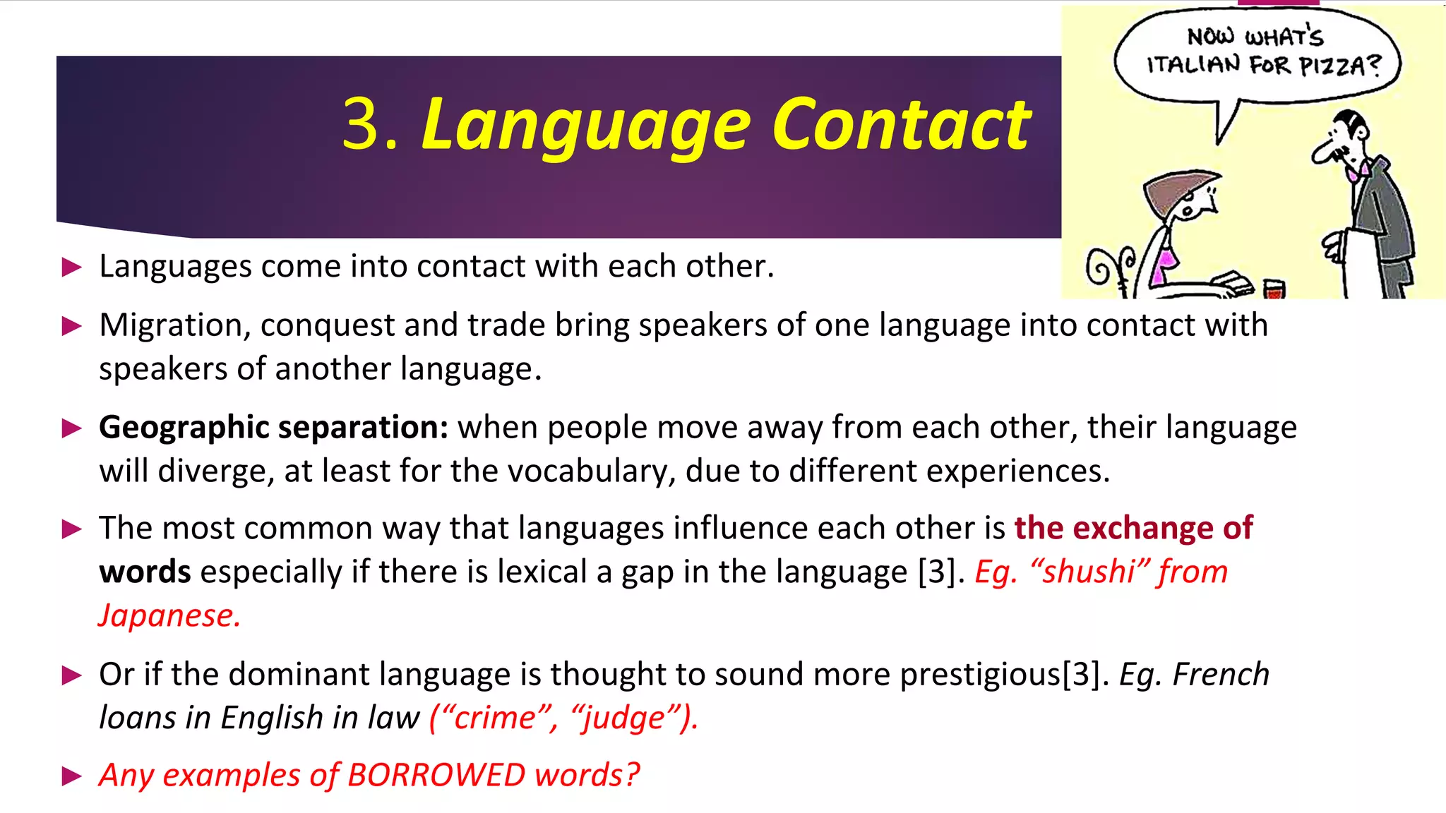 3. Language Contact
► Languages come into contact with each other.
► Migration, conquest and trade bring speakers of one language into contact with
speakers of another language.
► Geographic separation: when people move away from each other, their language
will diverge, at least for the vocabulary, due to different experiences.
► The most common way that languages influence each other is the exchange of
words especially if there is lexical a gap in the language [3]. Eg. “shushi” from
Japanese.
► Or if the dominant language is thought to sound more prestigious[3]. Eg. French
loans in English in law (“crime”, “judge”).
► Any examples of BORROWED words?
 