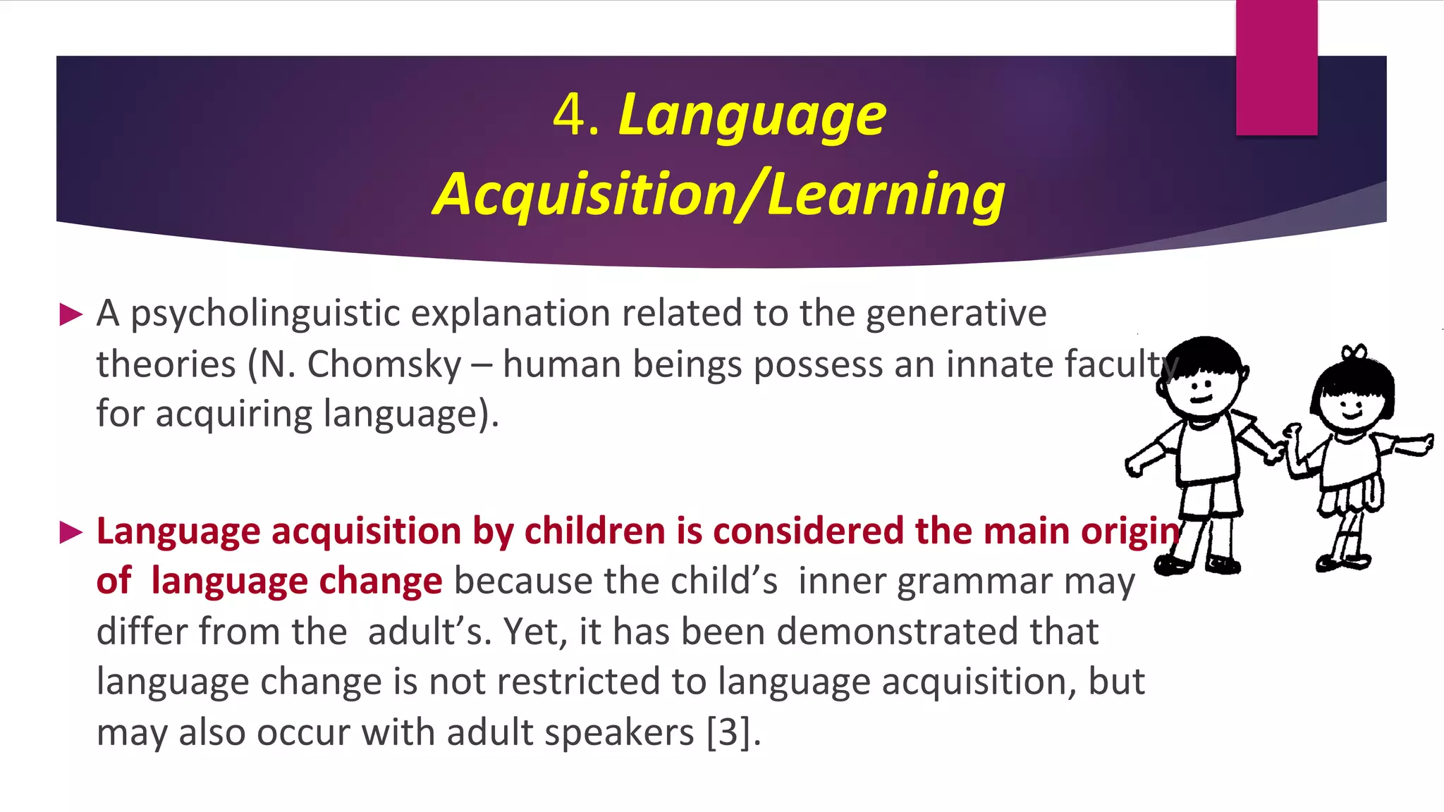 4. Language
Acquisition/Learning
► A psycholinguistic explanation related to the generative
theories (N. Chomsky – human beings possess an innate faculty
for acquiring language).
► Language acquisition by children is considered the main origin
of language change because the child’s inner grammar may
differ from the adult’s. Yet, it has been demonstrated that
language change is not restricted to language acquisition, but
may also occur with adult speakers [3].
 