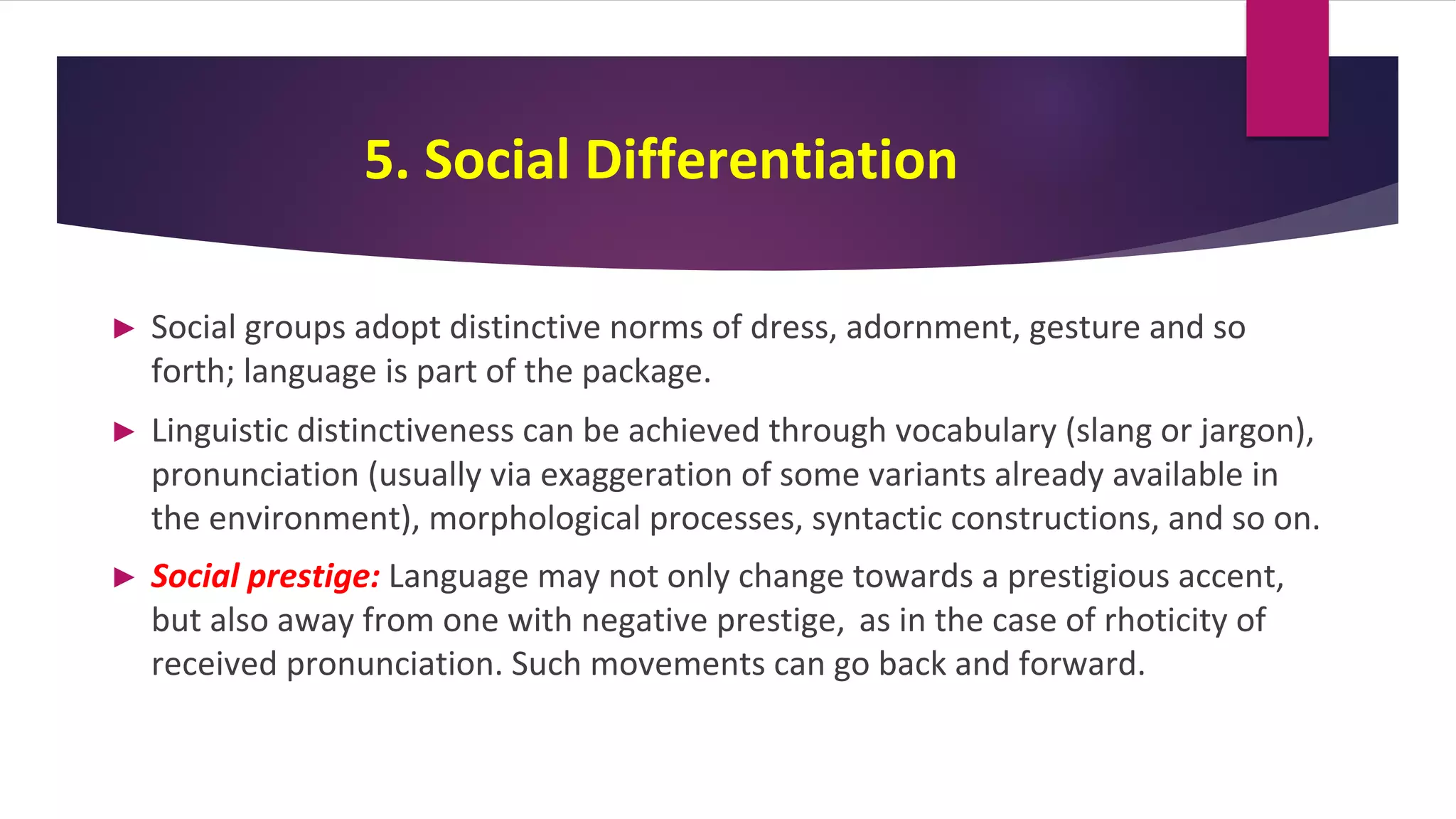 5. Social Differentiation
► Social groups adopt distinctive norms of dress, adornment, gesture and so
forth; language is part of the package.
► Linguistic distinctiveness can be achieved through vocabulary (slang or jargon),
pronunciation (usually via exaggeration of some variants already available in
the environment), morphological processes, syntactic constructions, and so on.
► Social prestige: Language may not only change towards a prestigious accent,
but also away from one with negative prestige, as in the case of rhoticity of
received pronunciation. Such movements can go back and forward.
 