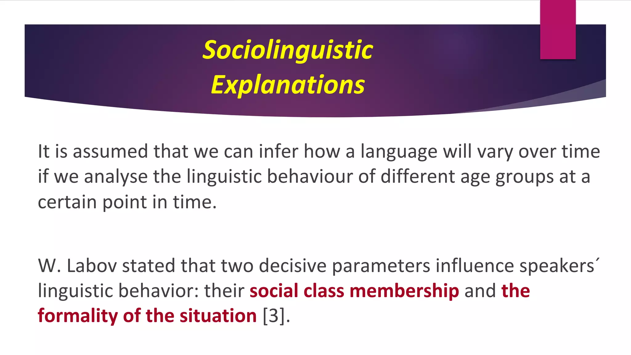 Sociolinguistic
Explanations
It is assumed that we can infer how a language will vary over time
if we analyse the linguistic behaviour of different age groups at a
certain point in time.
W. Labov stated that two decisive parameters influence speakers´
linguistic behavior: their social class membership and the
formality of the situation [3].
 