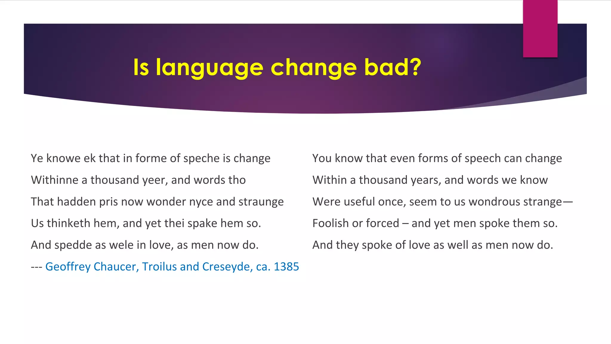 Is language change bad?
Ye knowe ek that in forme of speche is change
Withinne a thousand yeer, and words tho
That hadden pris now wonder nyce and straunge
Us thinketh hem, and yet thei spake hem so.
And spedde as wele in love, as men now do.
--- Geoffrey Chaucer, Troilus and Creseyde, ca. 1385
You know that even forms of speech can change
Within a thousand years, and words we know
Were useful once, seem to us wondrous strange—
Foolish or forced – and yet men spoke them so.
And they spoke of love as well as men now do.
 