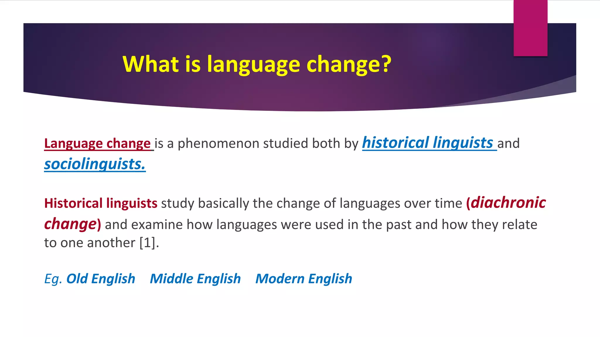 What is language change?
Language change is a phenomenon studied both by historical linguists and
sociolinguists.
Historical linguists study basically the change of languages over time (diachronic
change) and examine how languages were used in the past and how they relate
to one another [1].
Eg. Old English Middle English Modern English
 