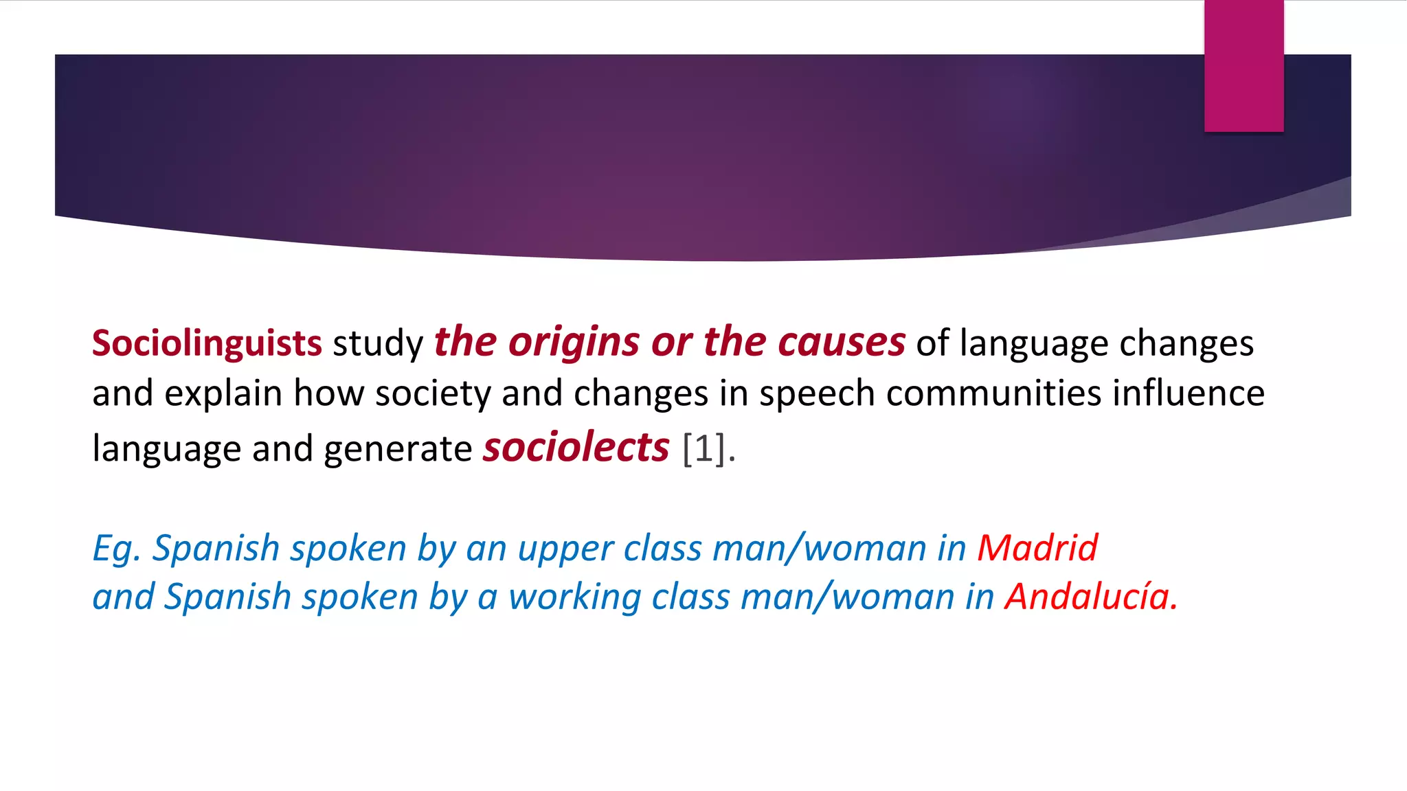 Sociolinguists study the origins or the causes of language changes
and explain how society and changes in speech communities influence
language and generate sociolects [1].
Eg. Spanish spoken by an upper class man/woman in Madrid
and Spanish spoken by a working class man/woman in Andalucía.
 