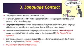 3. Language Contact
► Languages come into contact with each other.
► Migration, conquest and trade bring speakers of one language into contact with
speakers of another language.
► Geographic separation: when people move away from each other, their language
will diverge, at least for the vocabulary, due to different experiences.
► The most common way that languages influence each other is the exchange of
words especially if there is lexical a gap in the language [3]. Eg. “shushi” from
Japanese.
► Or if the dominant language is thought to sound more prestigious[3]. Eg. French
loans in English in law (“crime”, “judge”).
► Any examples of BORROWED words?
 