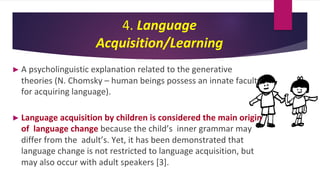 4. Language
Acquisition/Learning
► A psycholinguistic explanation related to the generative
theories (N. Chomsky – human beings possess an innate faculty
for acquiring language).
► Language acquisition by children is considered the main origin
of language change because the child’s inner grammar may
differ from the adult’s. Yet, it has been demonstrated that
language change is not restricted to language acquisition, but
may also occur with adult speakers [3].
 
