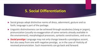 5. Social Differentiation
► Social groups adopt distinctive norms of dress, adornment, gesture and so
forth; language is part of the package.
► Linguistic distinctiveness can be achieved through vocabulary (slang or jargon),
pronunciation (usually via exaggeration of some variants already available in
the environment), morphological processes, syntactic constructions, and so on.
► Social prestige: Language may not only change towards a prestigious accent,
but also away from one with negative prestige, as in the case of rhoticity of
received pronunciation. Such movements can go back and forward.
 