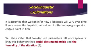 Sociolinguistic
Explanations
It is assumed that we can infer how a language will vary over time
if we analyse the linguistic behaviour of different age groups at a
certain point in time.
W. Labov stated that two decisive parameters influence speakers´
linguistic behavior: their social class membership and the
formality of the situation [3].
 
