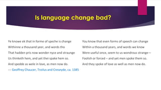 Is language change bad?
Ye knowe ek that in forme of speche is change
Withinne a thousand yeer, and words tho
That hadden pris now wonder nyce and straunge
Us thinketh hem, and yet thei spake hem so.
And spedde as wele in love, as men now do.
--- Geoffrey Chaucer, Troilus and Creseyde, ca. 1385
You know that even forms of speech can change
Within a thousand years, and words we know
Were useful once, seem to us wondrous strange—
Foolish or forced – and yet men spoke them so.
And they spoke of love as well as men now do.
 
