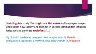 Sociolinguists study the origins or the causes of language changes
and explain how society and changes in speech communities influence
language and generate sociolects [1].
Eg. Spanish spoken by an upper class man/woman in Madrid
and Spanish spoken by a working class man/woman in Andalucía.
 