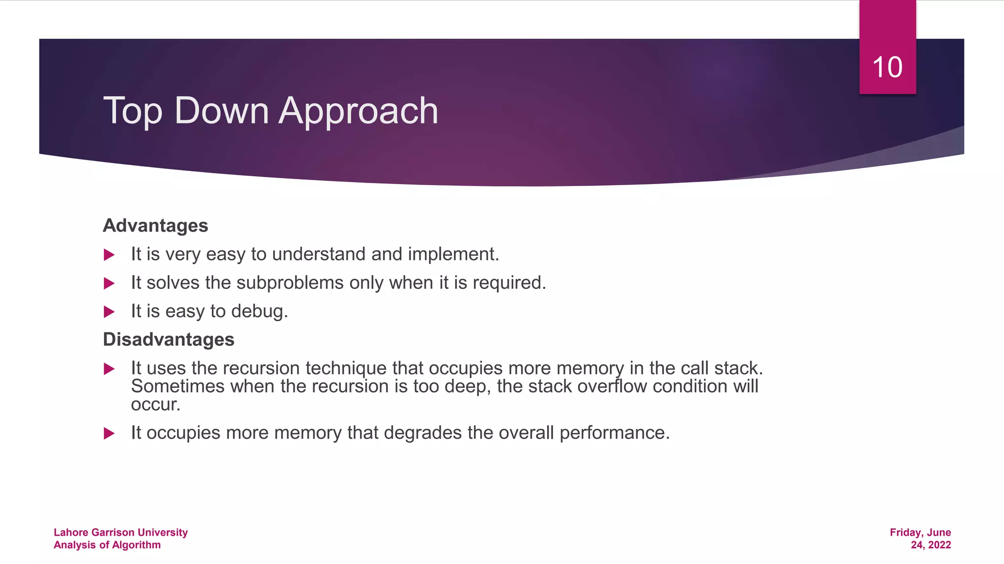 Top Down Approach
Advantages
 It is very easy to understand and implement.
 It solves the subproblems only when it is required.
 It is easy to debug.
Disadvantages
 It uses the recursion technique that occupies more memory in the call stack.
Sometimes when the recursion is too deep, the stack overflow condition will
occur.
 It occupies more memory that degrades the overall performance.
Friday, June
24, 2022
Lahore Garrison University
Analysis of Algorithm
10
 
