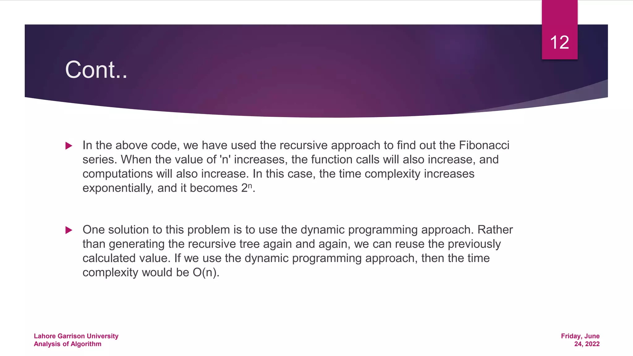 Cont..
 In the above code, we have used the recursive approach to find out the Fibonacci
series. When the value of 'n' increases, the function calls will also increase, and
computations will also increase. In this case, the time complexity increases
exponentially, and it becomes 2n.
 One solution to this problem is to use the dynamic programming approach. Rather
than generating the recursive tree again and again, we can reuse the previously
calculated value. If we use the dynamic programming approach, then the time
complexity would be O(n).
Friday, June
24, 2022
Lahore Garrison University
Analysis of Algorithm
12
 