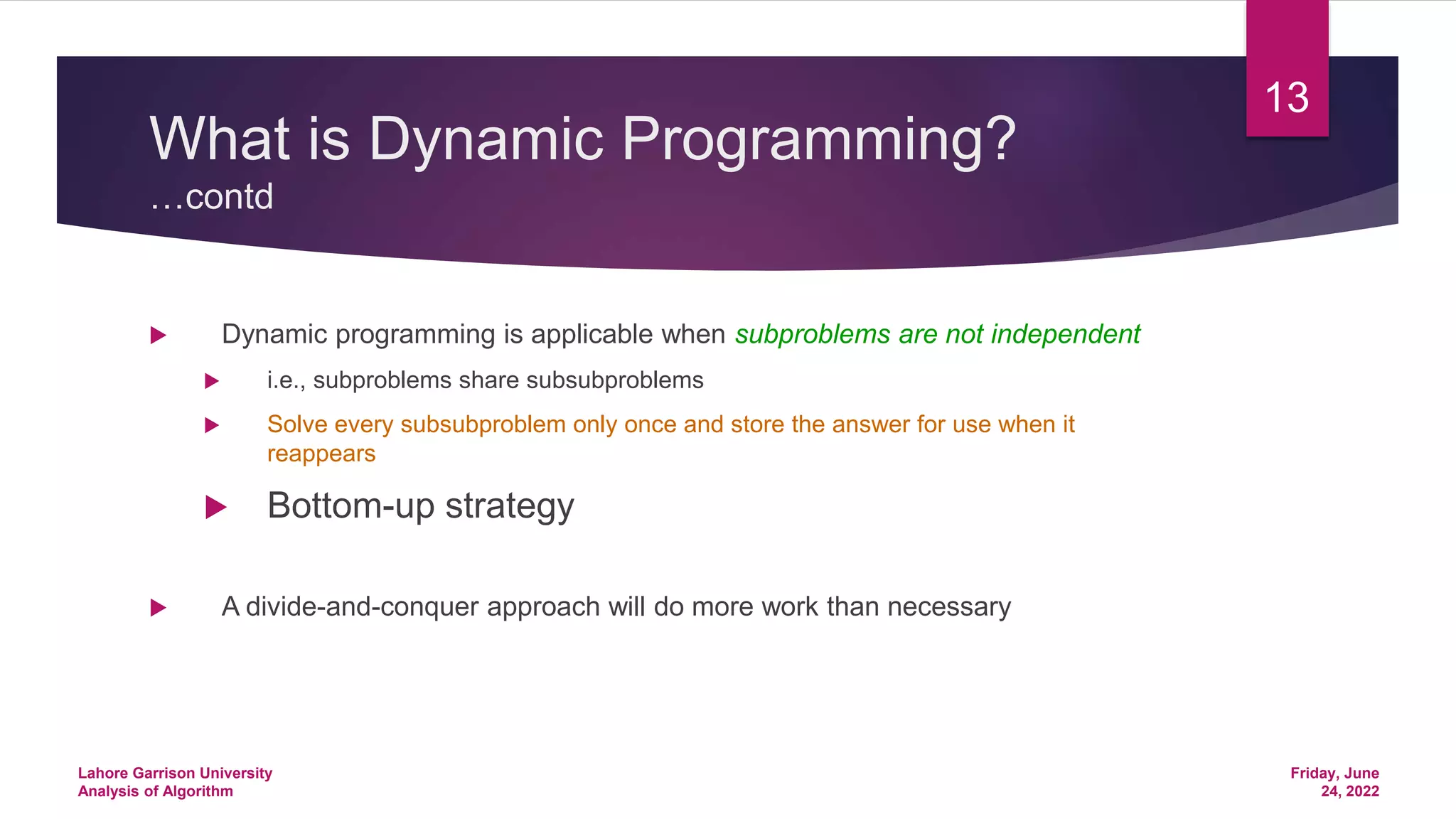 What is Dynamic Programming?
…contd
 Dynamic programming is applicable when subproblems are not independent
 i.e., subproblems share subsubproblems
 Solve every subsubproblem only once and store the answer for use when it
reappears
 Bottom-up strategy
 A divide-and-conquer approach will do more work than necessary
Friday, June
24, 2022
Lahore Garrison University
Analysis of Algorithm
13
 