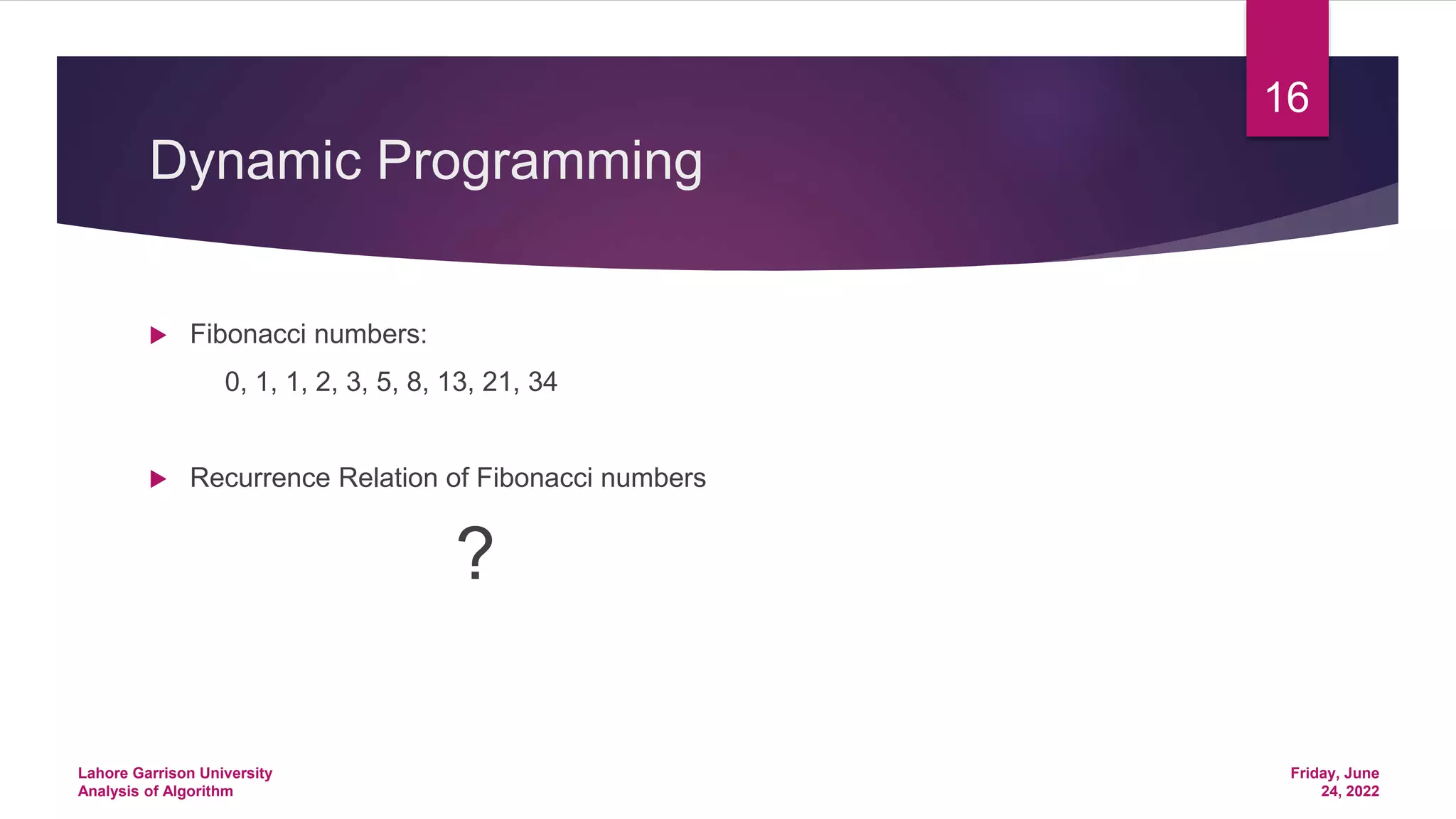 Dynamic Programming
 Fibonacci numbers:
0, 1, 1, 2, 3, 5, 8, 13, 21, 34
 Recurrence Relation of Fibonacci numbers
?
Friday, June
24, 2022
Lahore Garrison University
Analysis of Algorithm
16
 