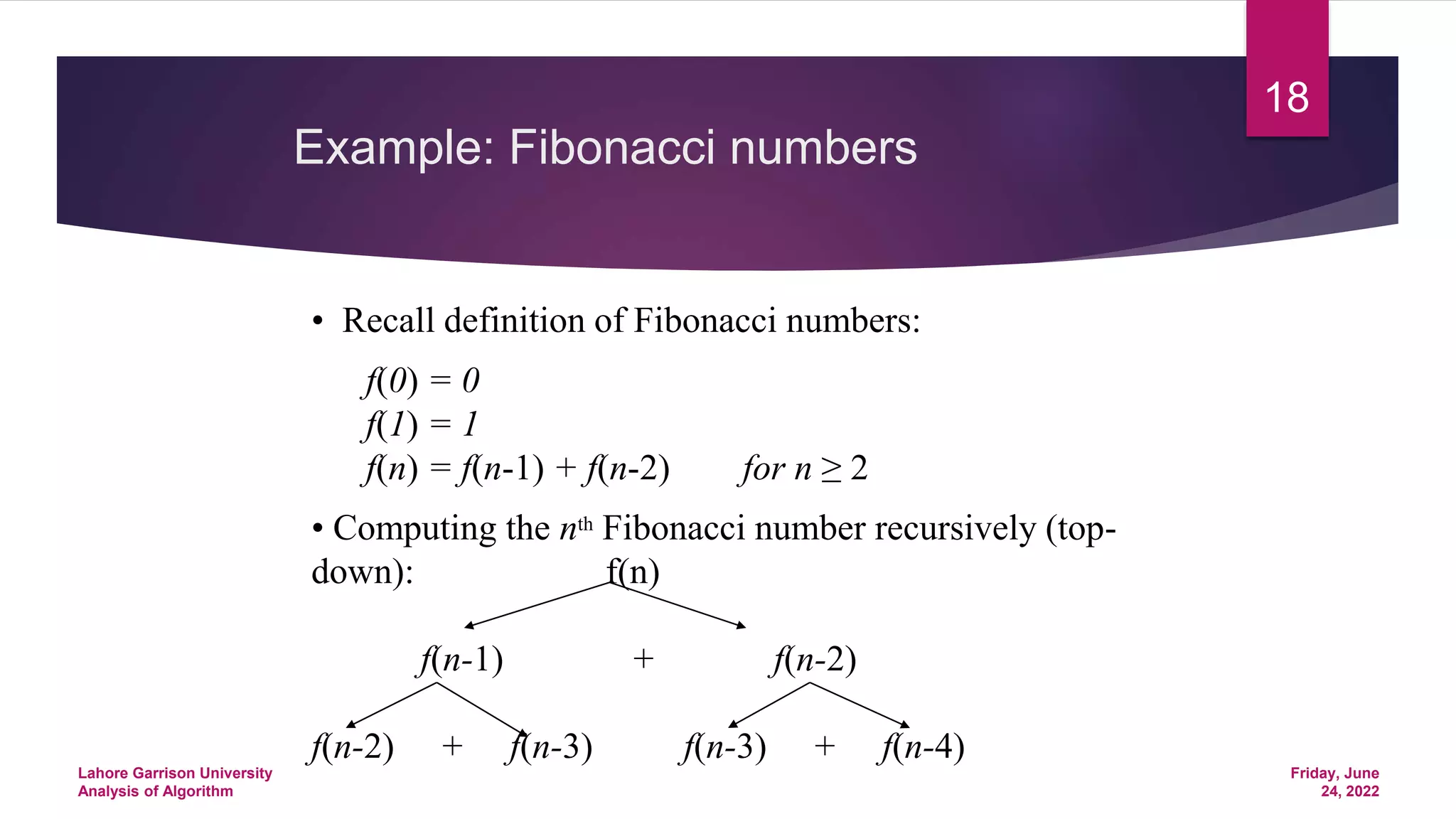 Example: Fibonacci numbers
• Recall definition of Fibonacci numbers:
f(0) = 0
f(1) = 1
f(n) = f(n-1) + f(n-2) for n ≥ 2
• Computing the nth Fibonacci number recursively (top-
down): f(n)
f(n-1) + f(n-2)
f(n-2) + f(n-3) f(n-3) + f(n-4)
Friday, June
24, 2022
Lahore Garrison University
Analysis of Algorithm
18
 