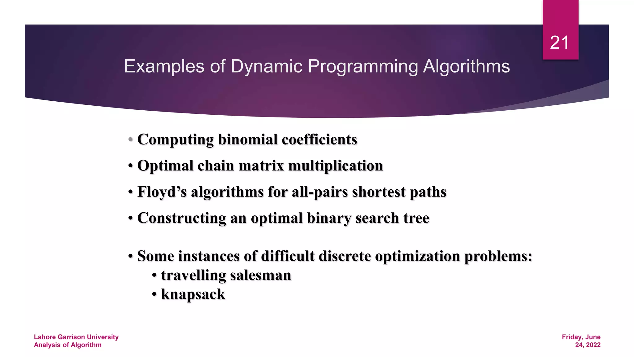 Examples of Dynamic Programming Algorithms
• Computing binomial coefficients
• Optimal chain matrix multiplication
• Floyd’s algorithms for all-pairs shortest paths
• Constructing an optimal binary search tree
• Some instances of difficult discrete optimization problems:
• travelling salesman
• knapsack
Friday, June
24, 2022
Lahore Garrison University
Analysis of Algorithm
21
 
