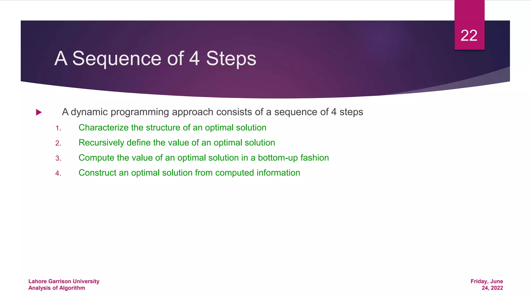 A Sequence of 4 Steps
 A dynamic programming approach consists of a sequence of 4 steps
1. Characterize the structure of an optimal solution
2. Recursively define the value of an optimal solution
3. Compute the value of an optimal solution in a bottom-up fashion
4. Construct an optimal solution from computed information
Friday, June
24, 2022
Lahore Garrison University
Analysis of Algorithm
22
 