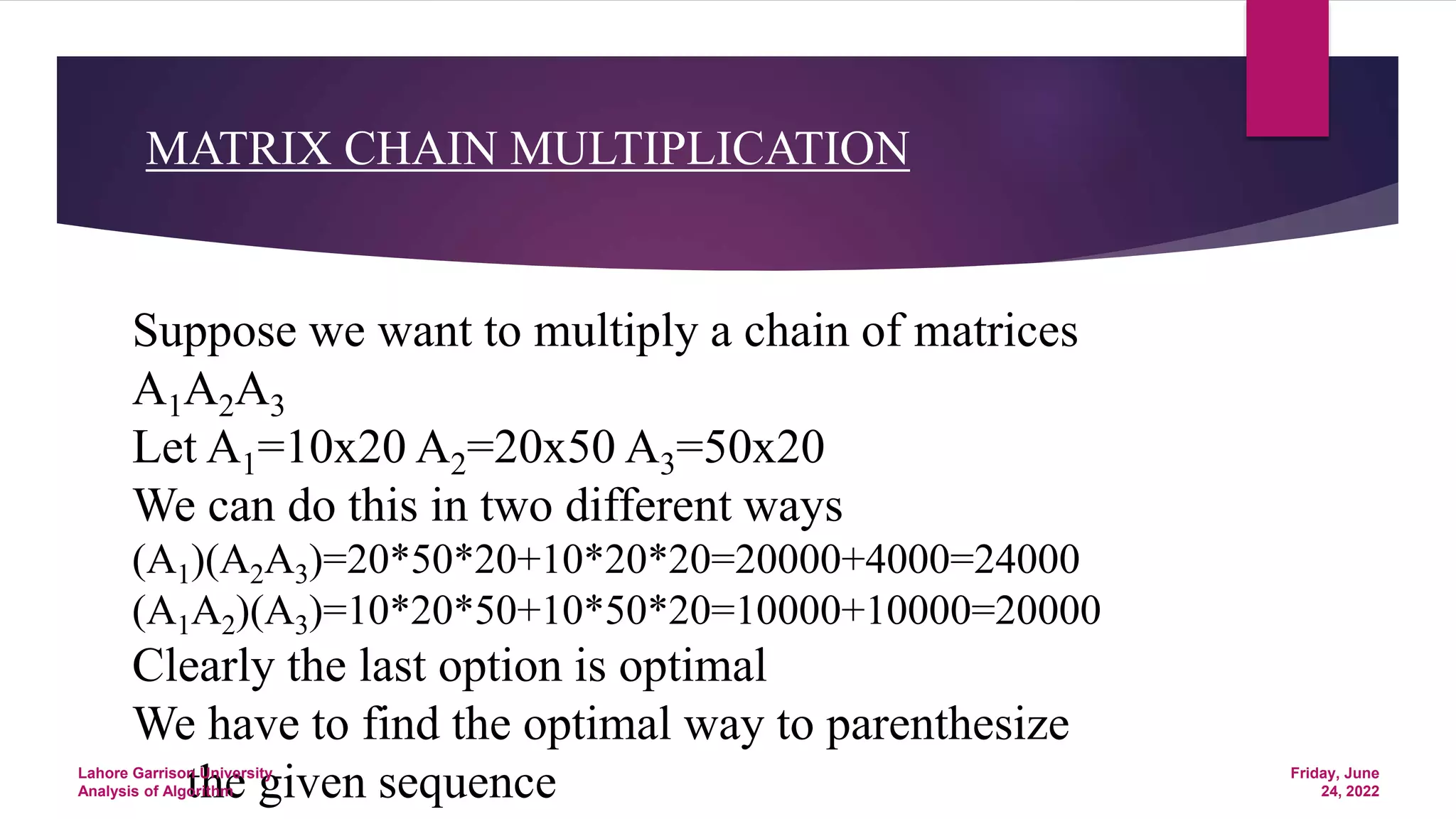 MATRIX CHAIN MULTIPLICATION
Suppose we want to multiply a chain of matrices
A1A2A3
Let A1=10x20 A2=20x50 A3=50x20
We can do this in two different ways
(A1)(A2A3)=20*50*20+10*20*20=20000+4000=24000
(A1A2)(A3)=10*20*50+10*50*20=10000+10000=20000
Clearly the last option is optimal
We have to find the optimal way to parenthesize
the given sequence Friday, June
24, 2022
Lahore Garrison University
Analysis of Algorithm
 