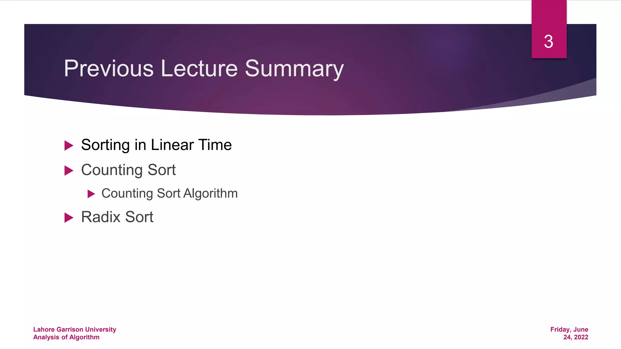 Previous Lecture Summary
 Sorting in Linear Time
 Counting Sort
 Counting Sort Algorithm
 Radix Sort
Friday, June
24, 2022
Lahore Garrison University
Analysis of Algorithm
3
 