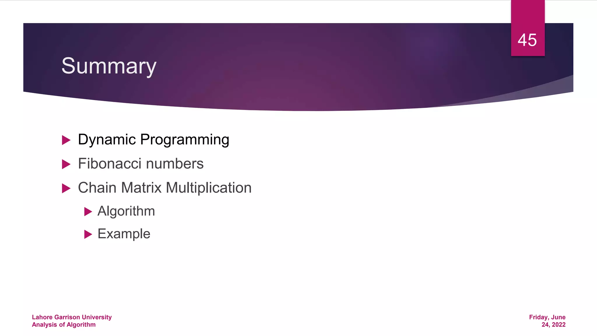 Summary
 Dynamic Programming
 Fibonacci numbers
 Chain Matrix Multiplication
 Algorithm
 Example
Friday, June
24, 2022
Lahore Garrison University
Analysis of Algorithm
45
 