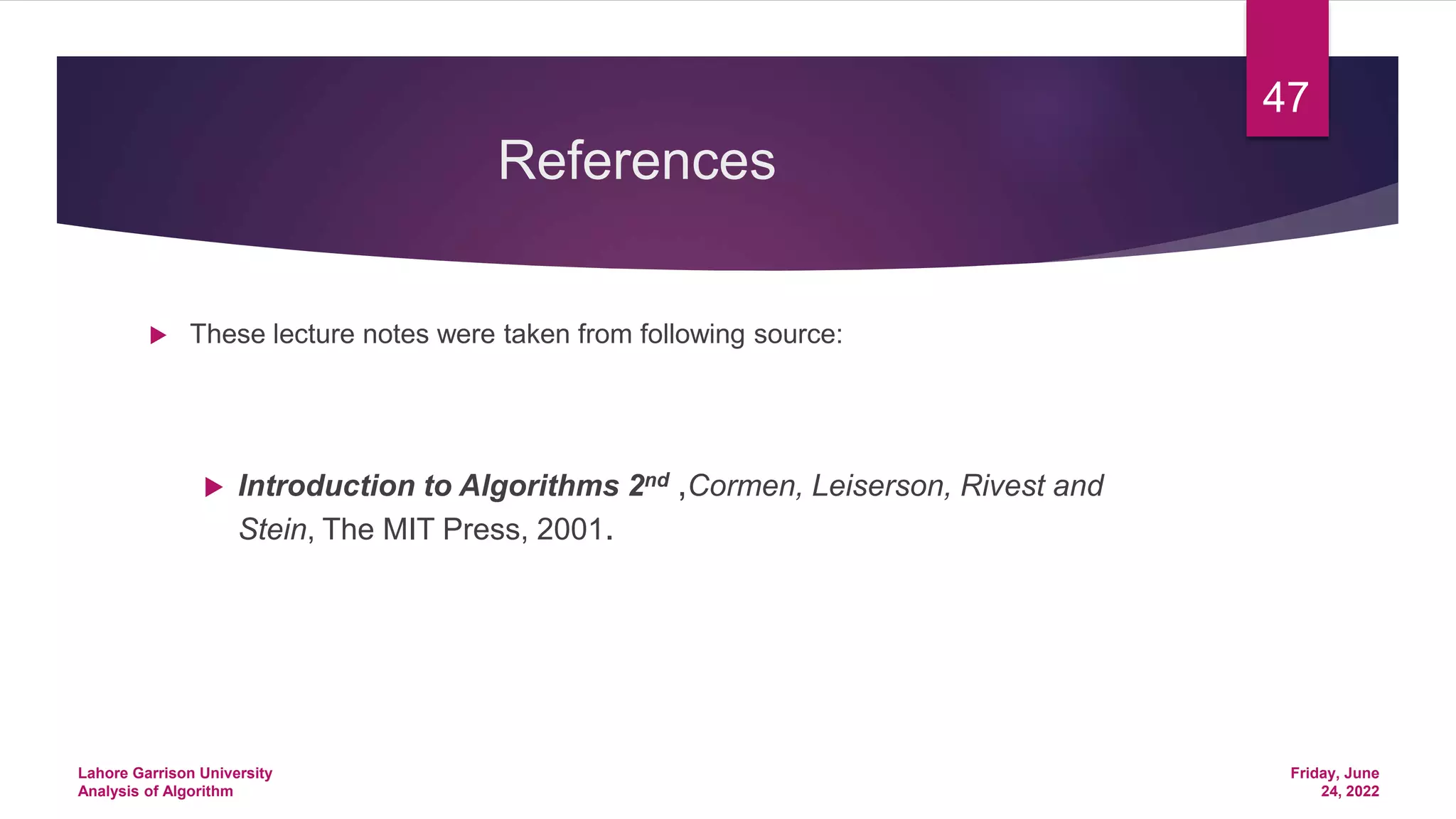 References
 These lecture notes were taken from following source:
 Introduction to Algorithms 2nd ,Cormen, Leiserson, Rivest and
Stein, The MIT Press, 2001.
Friday, June
24, 2022
Lahore Garrison University
Analysis of Algorithm
47
 