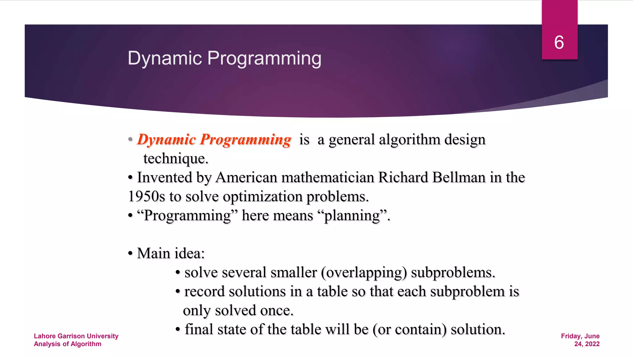 Dynamic Programming
• Dynamic Programming is a general algorithm design
technique.
• Invented by American mathematician Richard Bellman in the
1950s to solve optimization problems.
• “Programming” here means “planning”.
• Main idea:
• solve several smaller (overlapping) subproblems.
• record solutions in a table so that each subproblem is
only solved once.
• final state of the table will be (or contain) solution. Friday, June
24, 2022
Lahore Garrison University
Analysis of Algorithm
6
 