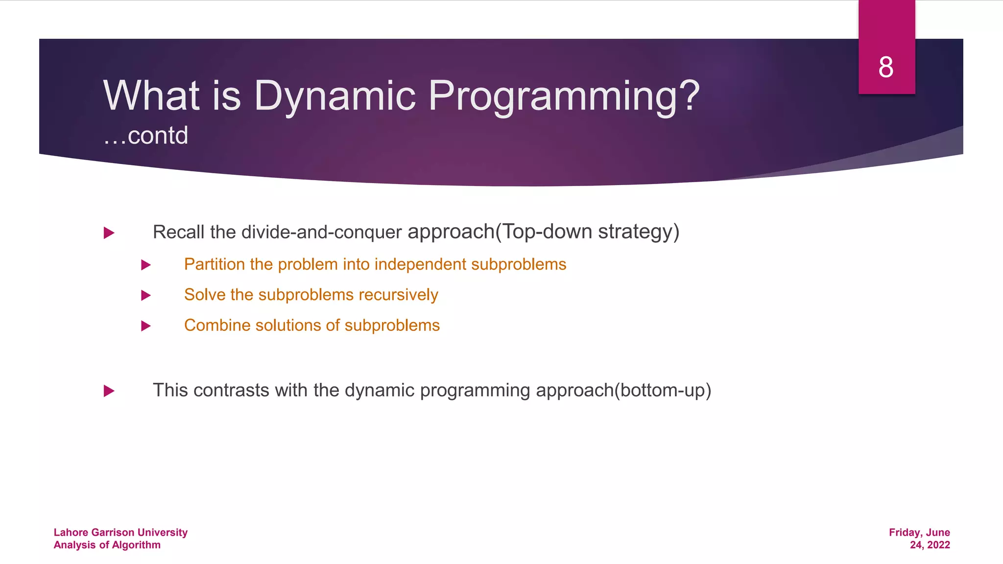 What is Dynamic Programming?
…contd
 Recall the divide-and-conquer approach(Top-down strategy)
 Partition the problem into independent subproblems
 Solve the subproblems recursively
 Combine solutions of subproblems
 This contrasts with the dynamic programming approach(bottom-up)
Friday, June
24, 2022
Lahore Garrison University
Analysis of Algorithm
8
 