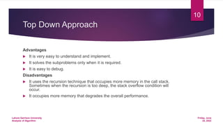 Top Down Approach
Advantages
 It is very easy to understand and implement.
 It solves the subproblems only when it is required.
 It is easy to debug.
Disadvantages
 It uses the recursion technique that occupies more memory in the call stack.
Sometimes when the recursion is too deep, the stack overflow condition will
occur.
 It occupies more memory that degrades the overall performance.
Friday, June
24, 2022
Lahore Garrison University
Analysis of Algorithm
10
 