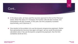 Cont..
 In the above code, we have used the recursive approach to find out the Fibonacci
series. When the value of 'n' increases, the function calls will also increase, and
computations will also increase. In this case, the time complexity increases
exponentially, and it becomes 2n.
 One solution to this problem is to use the dynamic programming approach. Rather
than generating the recursive tree again and again, we can reuse the previously
calculated value. If we use the dynamic programming approach, then the time
complexity would be O(n).
Friday, June
24, 2022
Lahore Garrison University
Analysis of Algorithm
12
 