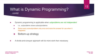 What is Dynamic Programming?
…contd
 Dynamic programming is applicable when subproblems are not independent
 i.e., subproblems share subsubproblems
 Solve every subsubproblem only once and store the answer for use when it
reappears
 Bottom-up strategy
 A divide-and-conquer approach will do more work than necessary
Friday, June
24, 2022
Lahore Garrison University
Analysis of Algorithm
13
 