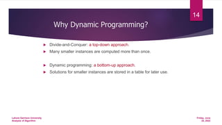  Divide-and-Conquer: a top-down approach.
 Many smaller instances are computed more than once.
 Dynamic programming: a bottom-up approach.
 Solutions for smaller instances are stored in a table for later use.
Why Dynamic Programming?
Friday, June
24, 2022
Lahore Garrison University
Analysis of Algorithm
14
 