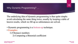 Why Dynamic Programming? …
The underlying idea of dynamic programming is thus quite simple:
avoid calculating the same thing twice, usually by keeping a table of
known results, which we fill up as subinstances are solved.
• Dynamic programming is a bottom-up technique.
• Examples:
1) Fibonacci numbers
2) Computing a Binomial coefficient
Friday, June
24, 2022
Lahore Garrison University
Analysis of Algorithm
15
 