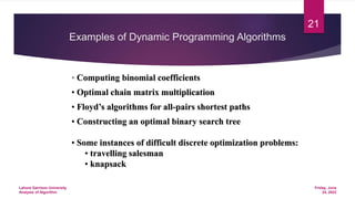 Examples of Dynamic Programming Algorithms
• Computing binomial coefficients
• Optimal chain matrix multiplication
• Floyd’s algorithms for all-pairs shortest paths
• Constructing an optimal binary search tree
• Some instances of difficult discrete optimization problems:
• travelling salesman
• knapsack
Friday, June
24, 2022
Lahore Garrison University
Analysis of Algorithm
21
 