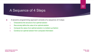 A Sequence of 4 Steps
 A dynamic programming approach consists of a sequence of 4 steps
1. Characterize the structure of an optimal solution
2. Recursively define the value of an optimal solution
3. Compute the value of an optimal solution in a bottom-up fashion
4. Construct an optimal solution from computed information
Friday, June
24, 2022
Lahore Garrison University
Analysis of Algorithm
22
 