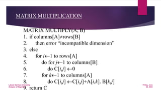 MATRIX MULTIPLICATION
MATRIX MULTIPLY(A, B)
1. if columns[A]rows[B]
2. then error “incompatible dimension”
3. else
4. for i1 to rows[A]
5. do for j1 to columns[B]
6. do C[i,j] 0
7. for k1 to columns[A]
8. do C[i,j] C[i,j]+A[i,k]. B[k,j]
9. return C
Friday, June
24, 2022
Lahore Garrison University
Analysis of Algorithm
 