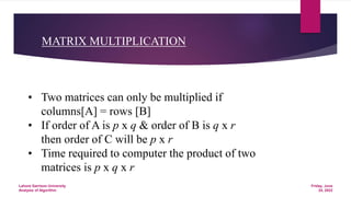 MATRIX MULTIPLICATION
• Two matrices can only be multiplied if
columns[A] = rows [B]
• If order of A is p x q & order of B is q x r
then order of C will be p x r
• Time required to computer the product of two
matrices is p x q x r
Friday, June
24, 2022
Lahore Garrison University
Analysis of Algorithm
 