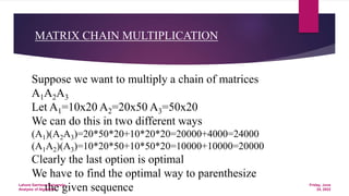 MATRIX CHAIN MULTIPLICATION
Suppose we want to multiply a chain of matrices
A1A2A3
Let A1=10x20 A2=20x50 A3=50x20
We can do this in two different ways
(A1)(A2A3)=20*50*20+10*20*20=20000+4000=24000
(A1A2)(A3)=10*20*50+10*50*20=10000+10000=20000
Clearly the last option is optimal
We have to find the optimal way to parenthesize
the given sequence Friday, June
24, 2022
Lahore Garrison University
Analysis of Algorithm
 