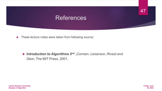 References
 These lecture notes were taken from following source:
 Introduction to Algorithms 2nd ,Cormen, Leiserson, Rivest and
Stein, The MIT Press, 2001.
Friday, June
24, 2022
Lahore Garrison University
Analysis of Algorithm
47
 