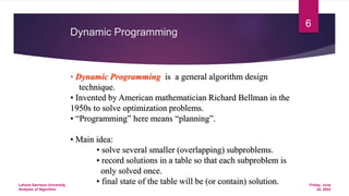 Dynamic Programming
• Dynamic Programming is a general algorithm design
technique.
• Invented by American mathematician Richard Bellman in the
1950s to solve optimization problems.
• “Programming” here means “planning”.
• Main idea:
• solve several smaller (overlapping) subproblems.
• record solutions in a table so that each subproblem is
only solved once.
• final state of the table will be (or contain) solution. Friday, June
24, 2022
Lahore Garrison University
Analysis of Algorithm
6
 
