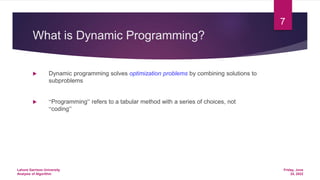 What is Dynamic Programming?
 Dynamic programming solves optimization problems by combining solutions to
subproblems
 “Programming” refers to a tabular method with a series of choices, not
“coding”
Friday, June
24, 2022
Lahore Garrison University
Analysis of Algorithm
7
 